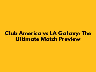 Club America vs LA Galaxy: The Ultimate Match Preview
