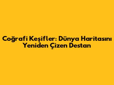 Coğrafi Keşifler: Dünya Haritasını Yeniden Çizen Destan