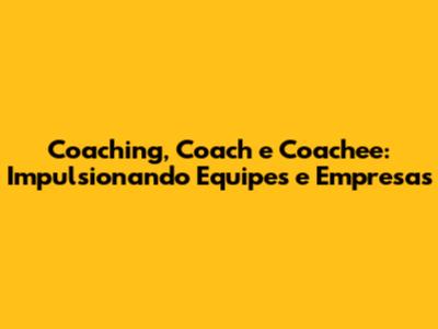 Coaching, Coach e Coachee: Impulsionando Equipes e Empresas
