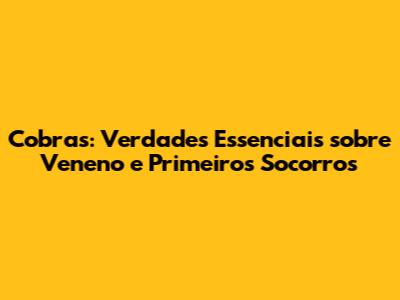 Cobras: Verdades Essenciais sobre Veneno e Primeiros Socorros