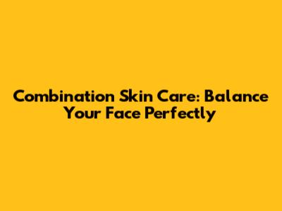 Combination Skin Care: Balance Your Face Perfectly