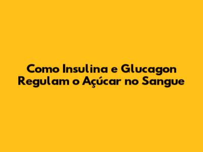Como Insulina e Glucagon Regulam o Açúcar no Sangue