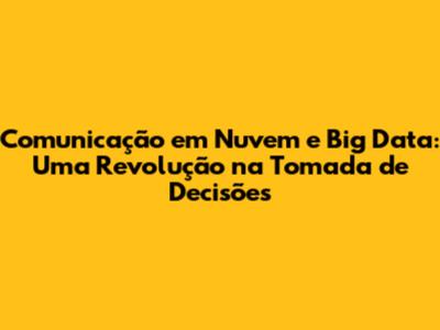 Comunicação em Nuvem e Big Data: Uma Revolução na Tomada de Decisões