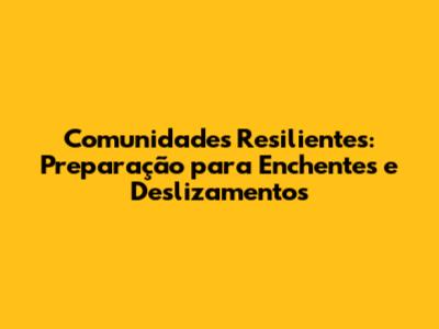 Comunidades Resilientes: Preparação para Enchentes e Deslizamentos