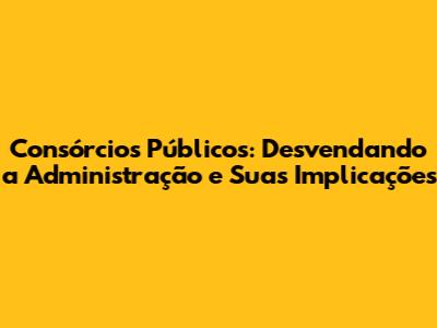 Consórcios Públicos: Desvendando a Administração e Suas Implicações
