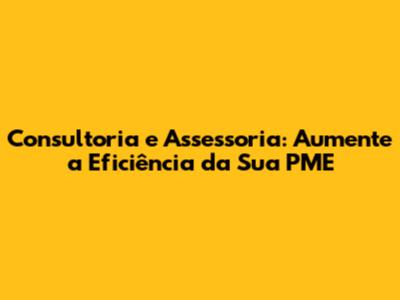 Consultoria e Assessoria: Aumente a Eficiência da Sua PME