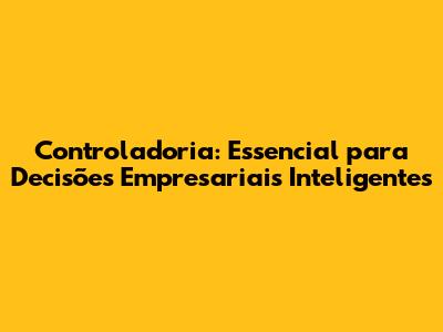 Controladoria: Essencial para Decisões Empresariais Inteligentes