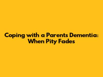 Coping with a Parent's Dementia: When Pity Fades