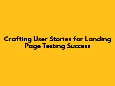 Crafting User Stories for Landing Page Testing Success
