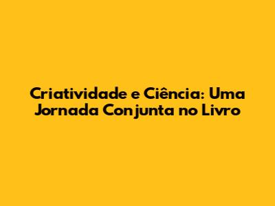 Criatividade e Ciência: Uma Jornada Conjunta no Livro