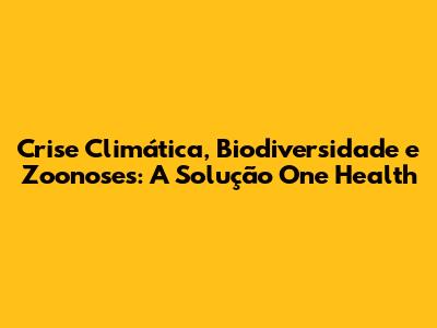 Crise Climática, Biodiversidade e Zoonoses: A Solução One Health
