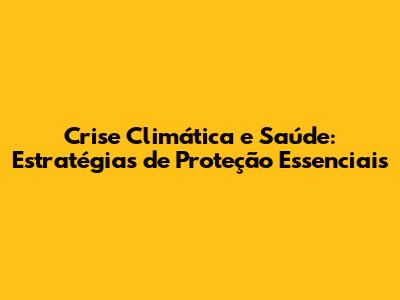 Crise Climática e Saúde: Estratégias de Proteção Essenciais