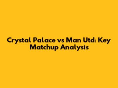 Crystal Palace vs Man Utd: Key Matchup Analysis