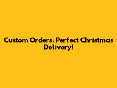 Custom Orders: Perfect Christmas Delivery!