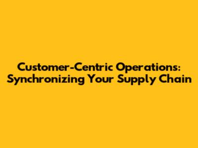 Customer-Centric Operations: Synchronizing Your Supply Chain