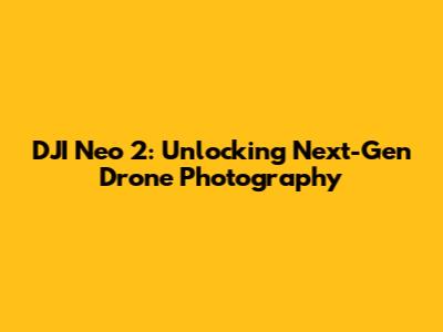 DJI Neo 2: Unlocking Next-Gen Drone Photography