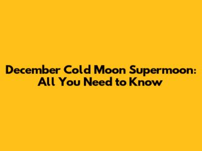 December Cold Moon Supermoon: All You Need to Know