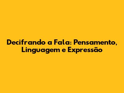 Decifrando a Fala: Pensamento, Linguagem e Expressão
