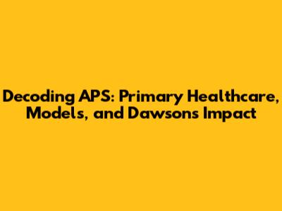 Decoding APS: Primary Healthcare, Models, and Dawson's Impact
