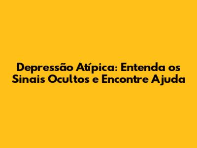 Depressão Atípica: Entenda os Sinais Ocultos e Encontre Ajuda