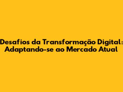 Desafios da Transformação Digital: Adaptando-se ao Mercado Atual