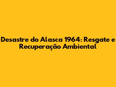Desastre do Alasca 1964: Resgate e Recuperação Ambiental