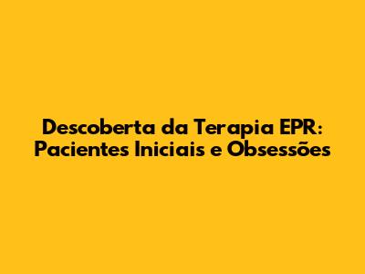 Descoberta da Terapia EPR: Pacientes Iniciais e Obsessões