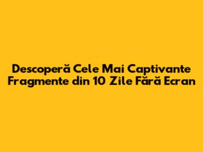 Descoperă Cele Mai Captivante Fragmente din 10 Zile Fără Ecran