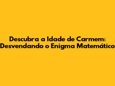 Descubra a Idade de Carmem: Desvendando o Enigma Matemático