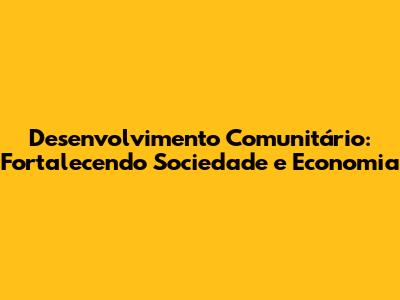 Desenvolvimento Comunitário: Fortalecendo Sociedade e Economia