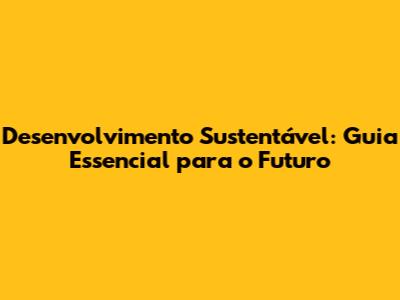 Desenvolvimento Sustentável: Guia Essencial para o Futuro