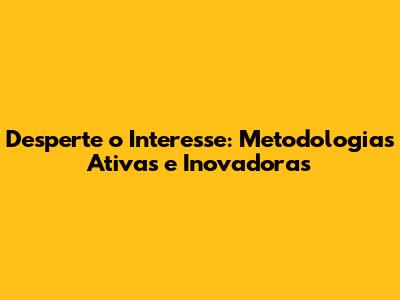 Desperte o Interesse: Metodologias Ativas e Inovadoras