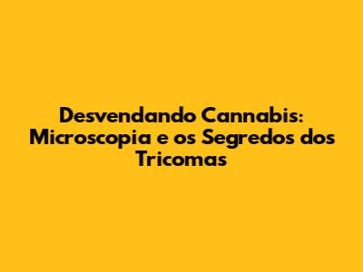 Desvendando Cannabis: Microscopia e os Segredos dos Tricomas