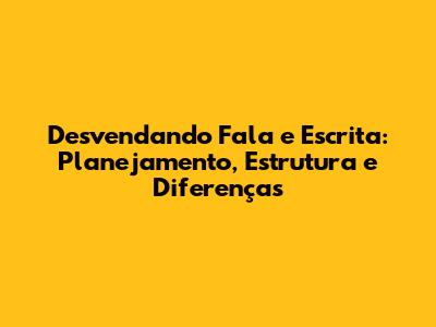 Desvendando Fala e Escrita: Planejamento, Estrutura e Diferenças