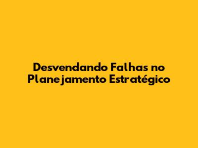 Desvendando Falhas no Planejamento Estratégico