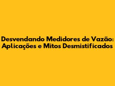 Desvendando Medidores de Vazão: Aplicações e Mitos Desmistificados