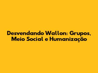 Desvendando Wallon: Grupos, Meio Social e Humanização