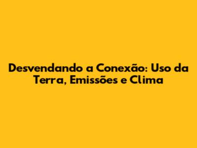 Desvendando a Conexão: Uso da Terra, Emissões e Clima