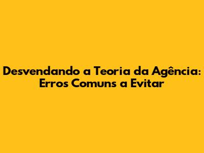 Desvendando a Teoria da Agência: Erros Comuns a Evitar