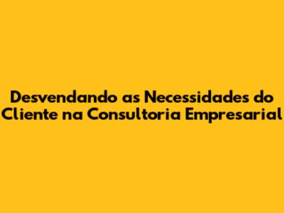 Desvendando as Necessidades do Cliente na Consultoria Empresarial