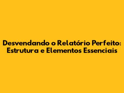 Desvendando o Relatório Perfeito: Estrutura e Elementos Essenciais