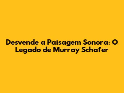 Desvende a Paisagem Sonora: O Legado de Murray Schafer