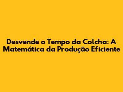 Desvende o Tempo da Colcha: A Matemática da Produção Eficiente