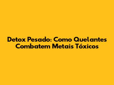 Detox Pesado: Como Quelantes Combatem Metais Tóxicos