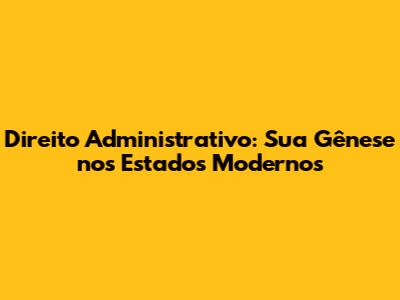 Direito Administrativo: Sua Gênese nos Estados Modernos