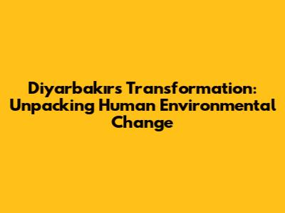 Diyarbakır's Transformation: Unpacking Human Environmental Change