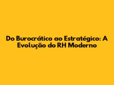 Do Burocrático ao Estratégico: A Evolução do RH Moderno
