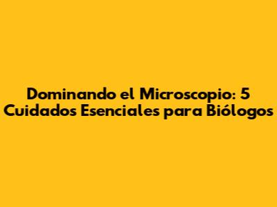 Dominando el Microscopio: 5 Cuidados Esenciales para Biólogos