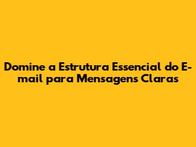 Domine a Estrutura Essencial do E-mail para Mensagens Claras