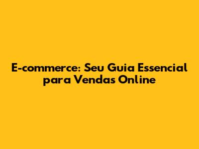 E-commerce: Seu Guia Essencial para Vendas Online